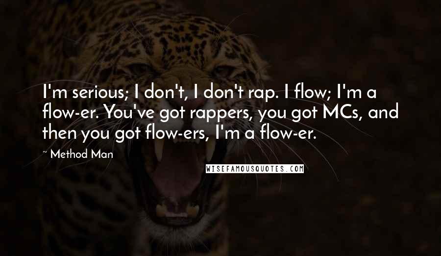 Method Man Quotes: I'm serious; I don't, I don't rap. I flow; I'm a flow-er. You've got rappers, you got MCs, and then you got flow-ers, I'm a flow-er.