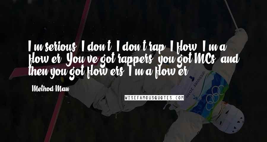 Method Man Quotes: I'm serious; I don't, I don't rap. I flow; I'm a flow-er. You've got rappers, you got MCs, and then you got flow-ers, I'm a flow-er.