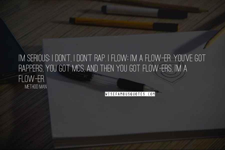 Method Man Quotes: I'm serious; I don't, I don't rap. I flow; I'm a flow-er. You've got rappers, you got MCs, and then you got flow-ers, I'm a flow-er.