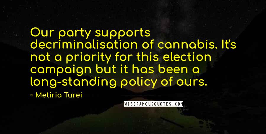 Metiria Turei Quotes: Our party supports decriminalisation of cannabis. It's not a priority for this election campaign but it has been a long-standing policy of ours.