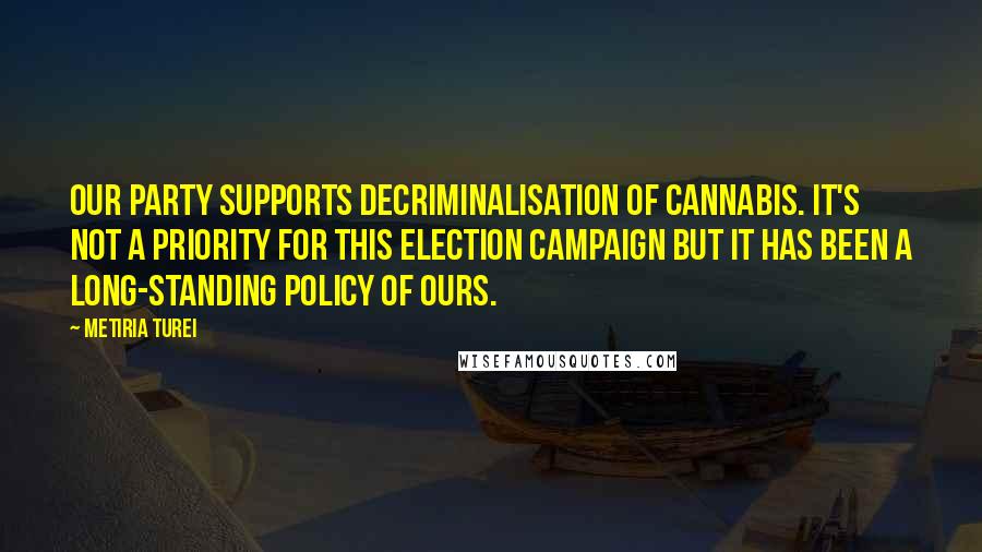 Metiria Turei Quotes: Our party supports decriminalisation of cannabis. It's not a priority for this election campaign but it has been a long-standing policy of ours.