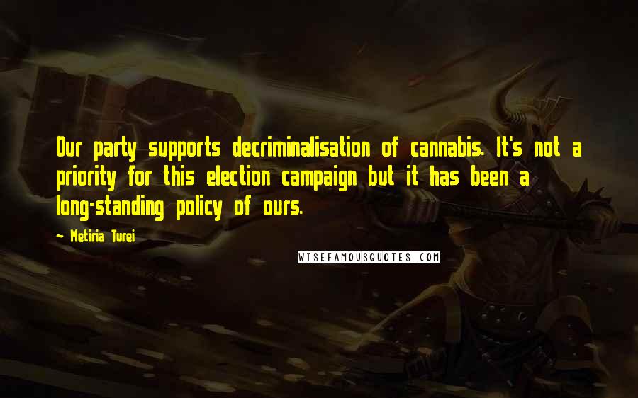 Metiria Turei Quotes: Our party supports decriminalisation of cannabis. It's not a priority for this election campaign but it has been a long-standing policy of ours.