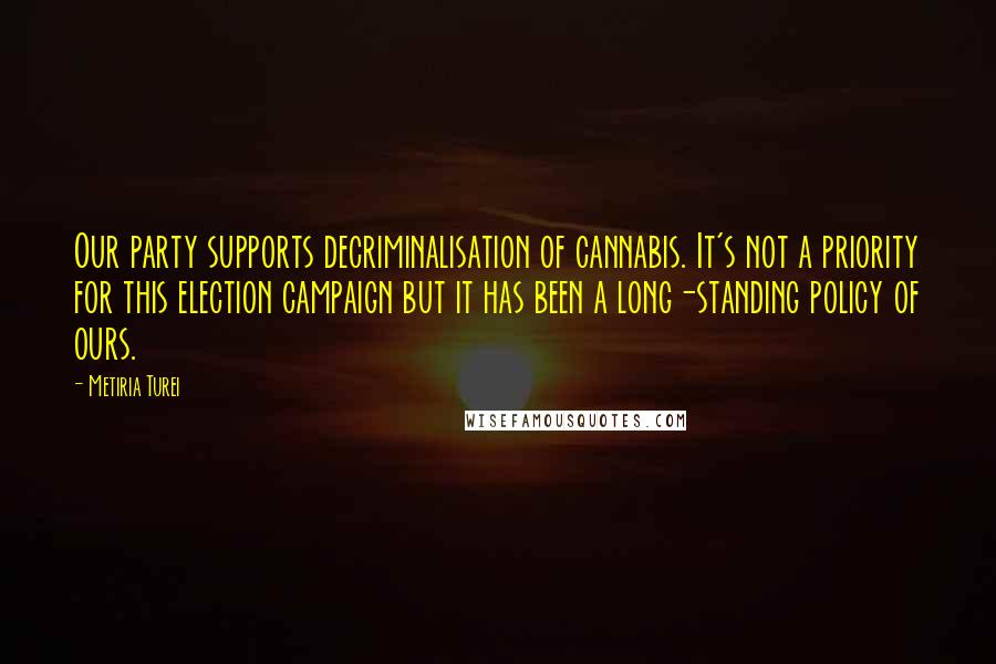 Metiria Turei Quotes: Our party supports decriminalisation of cannabis. It's not a priority for this election campaign but it has been a long-standing policy of ours.