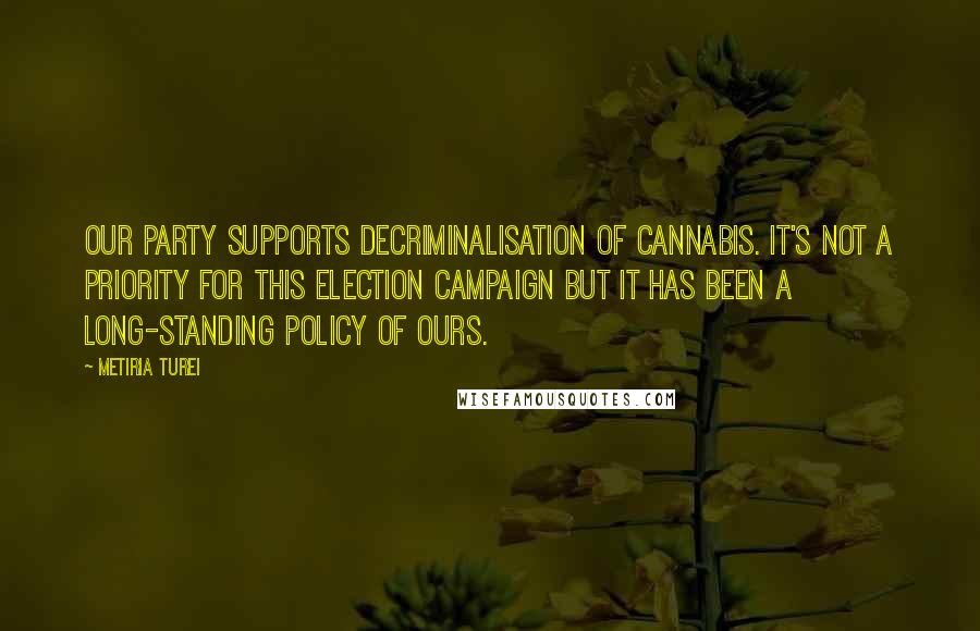 Metiria Turei Quotes: Our party supports decriminalisation of cannabis. It's not a priority for this election campaign but it has been a long-standing policy of ours.