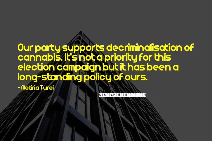 Metiria Turei Quotes: Our party supports decriminalisation of cannabis. It's not a priority for this election campaign but it has been a long-standing policy of ours.