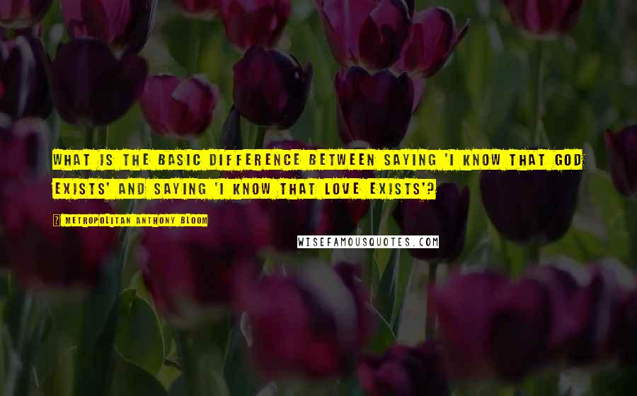 Metropolitan Anthony Bloom Quotes: What is the basic difference between saying 'I know that God exists' and saying 'I know that love exists'?