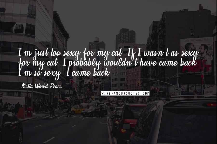 Metta World Peace Quotes: I'm just too sexy for my cat. If I wasn't as sexy for my cat, I probably wouldn't have came back. I'm so sexy, I came back.