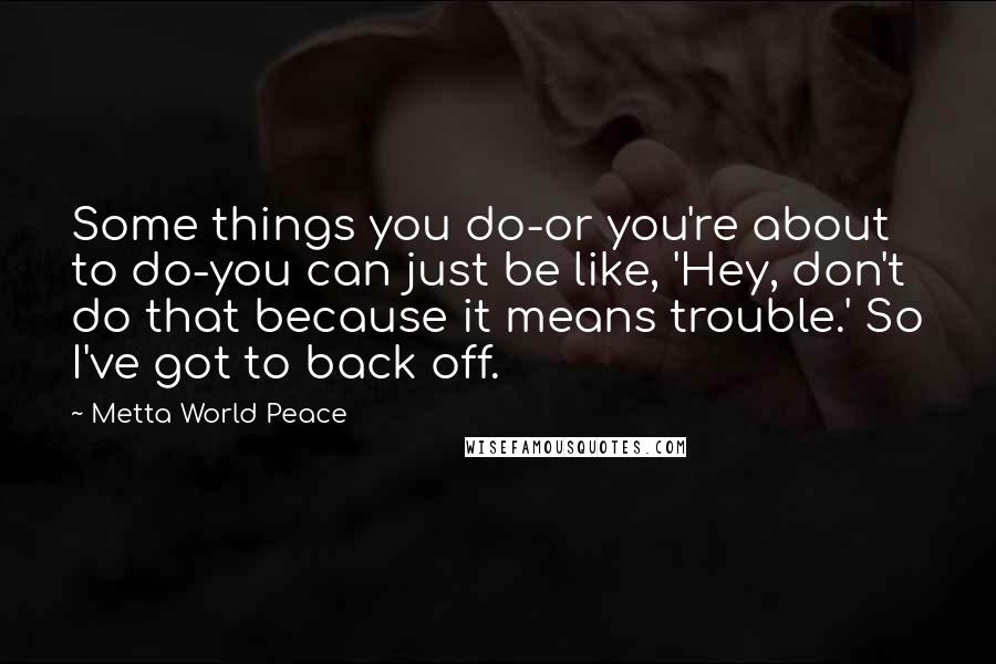 Metta World Peace Quotes: Some things you do-or you're about to do-you can just be like, 'Hey, don't do that because it means trouble.' So I've got to back off.