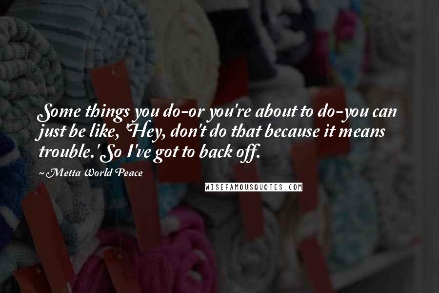 Metta World Peace Quotes: Some things you do-or you're about to do-you can just be like, 'Hey, don't do that because it means trouble.' So I've got to back off.