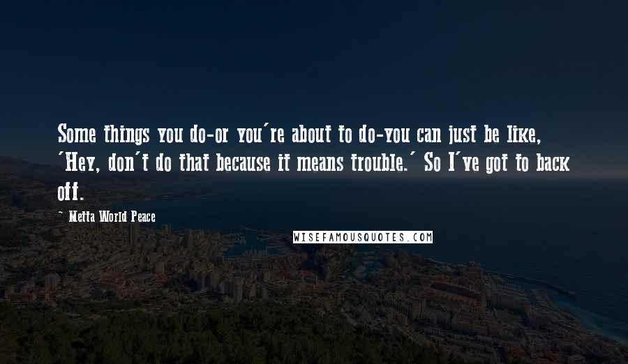 Metta World Peace Quotes: Some things you do-or you're about to do-you can just be like, 'Hey, don't do that because it means trouble.' So I've got to back off.