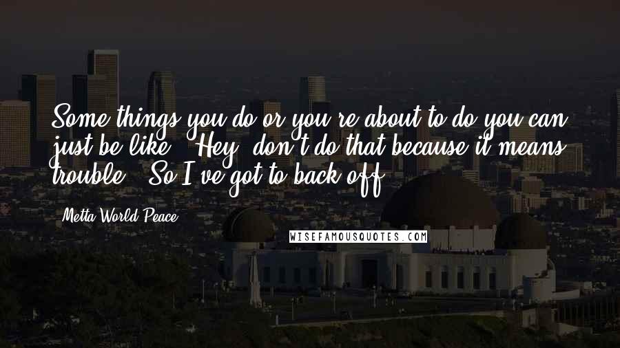 Metta World Peace Quotes: Some things you do-or you're about to do-you can just be like, 'Hey, don't do that because it means trouble.' So I've got to back off.