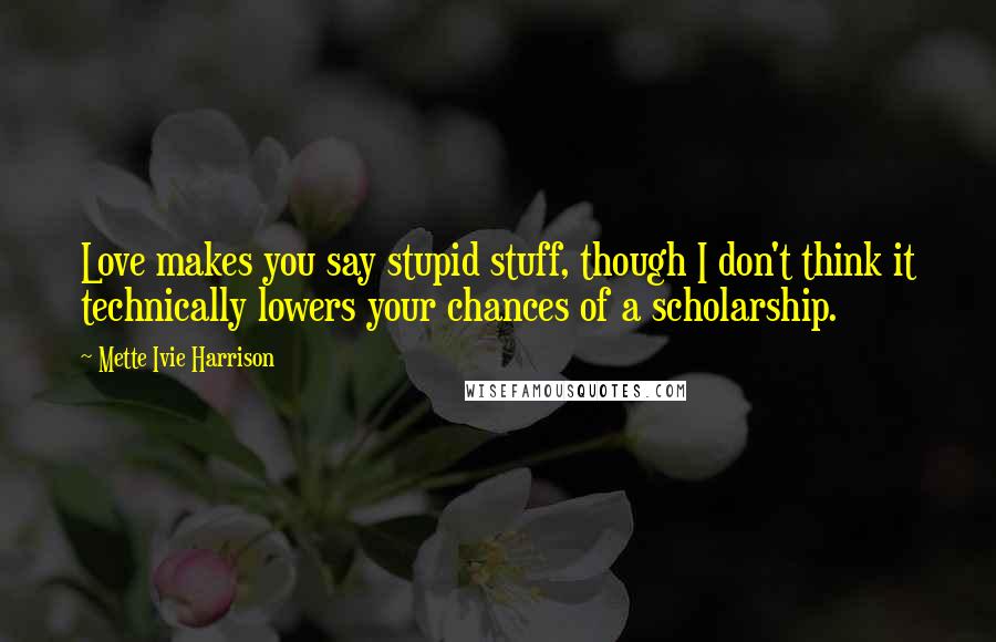 Mette Ivie Harrison Quotes: Love makes you say stupid stuff, though I don't think it technically lowers your chances of a scholarship.