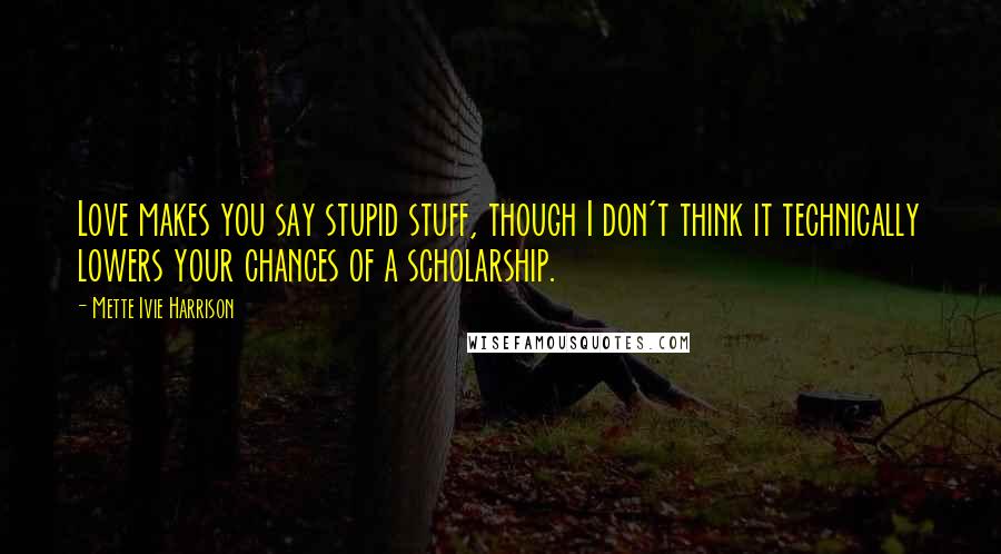 Mette Ivie Harrison Quotes: Love makes you say stupid stuff, though I don't think it technically lowers your chances of a scholarship.