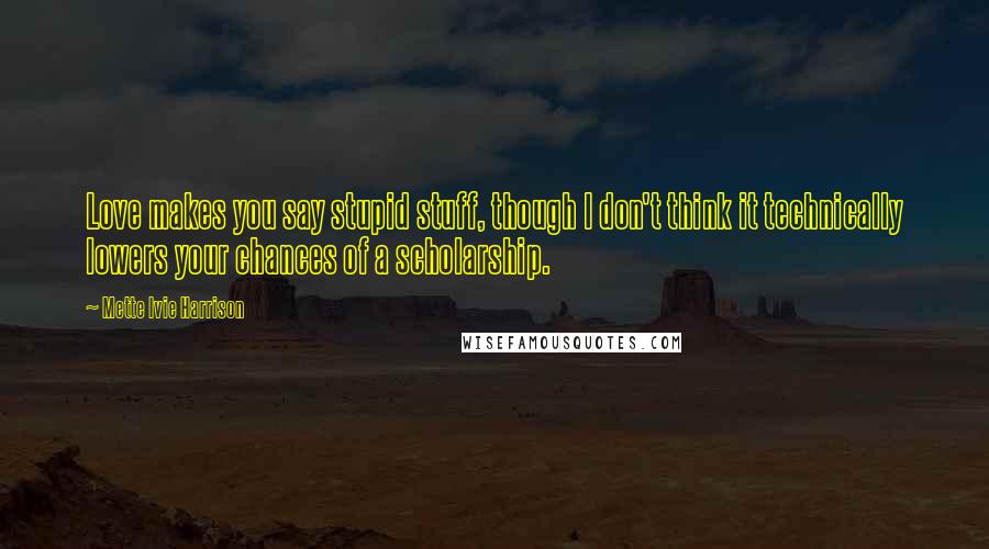 Mette Ivie Harrison Quotes: Love makes you say stupid stuff, though I don't think it technically lowers your chances of a scholarship.