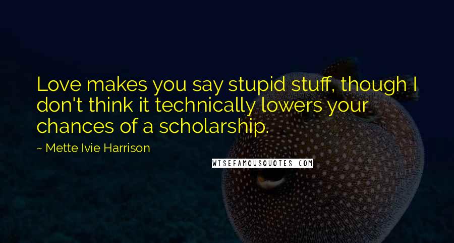 Mette Ivie Harrison Quotes: Love makes you say stupid stuff, though I don't think it technically lowers your chances of a scholarship.