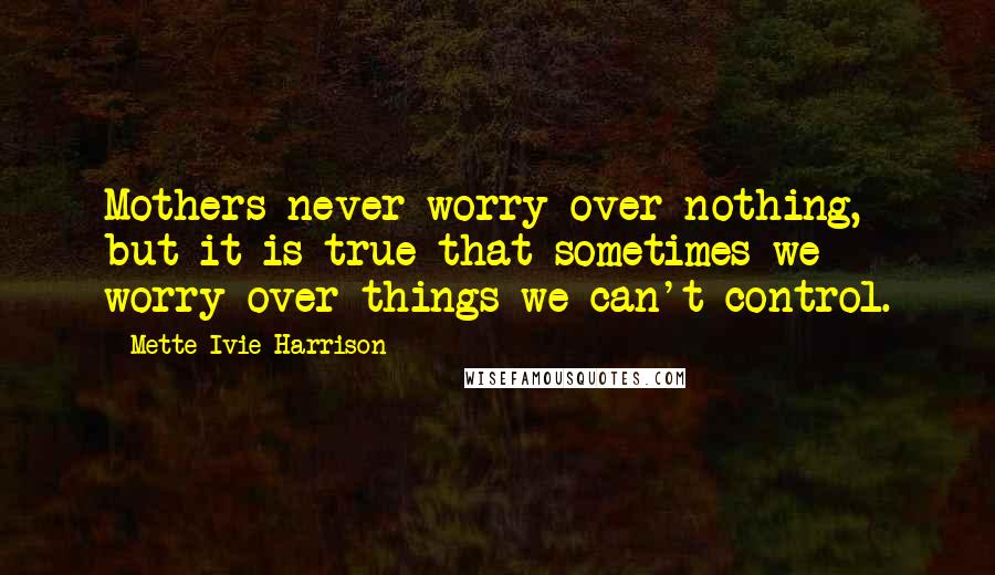 Mette Ivie Harrison Quotes: Mothers never worry over nothing, but it is true that sometimes we worry over things we can't control.