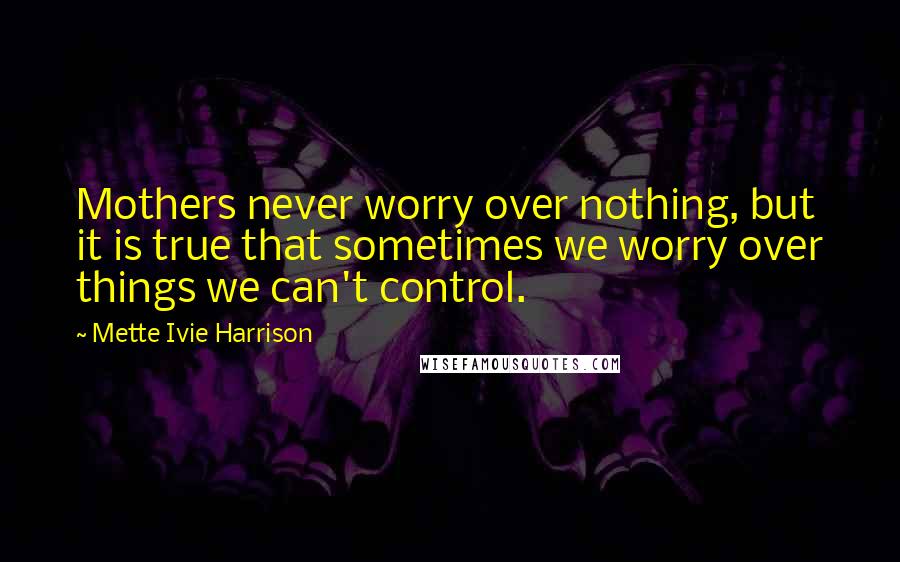 Mette Ivie Harrison Quotes: Mothers never worry over nothing, but it is true that sometimes we worry over things we can't control.