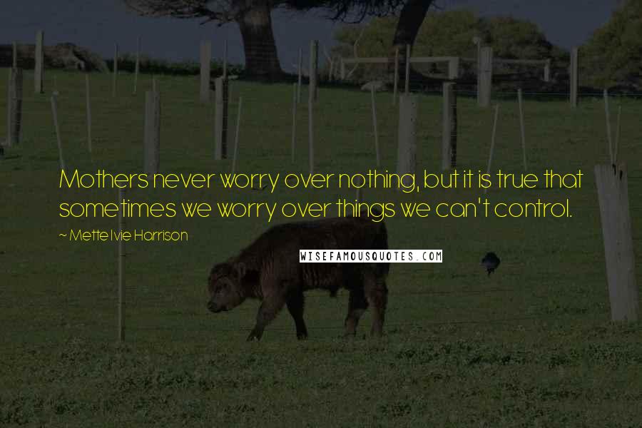 Mette Ivie Harrison Quotes: Mothers never worry over nothing, but it is true that sometimes we worry over things we can't control.