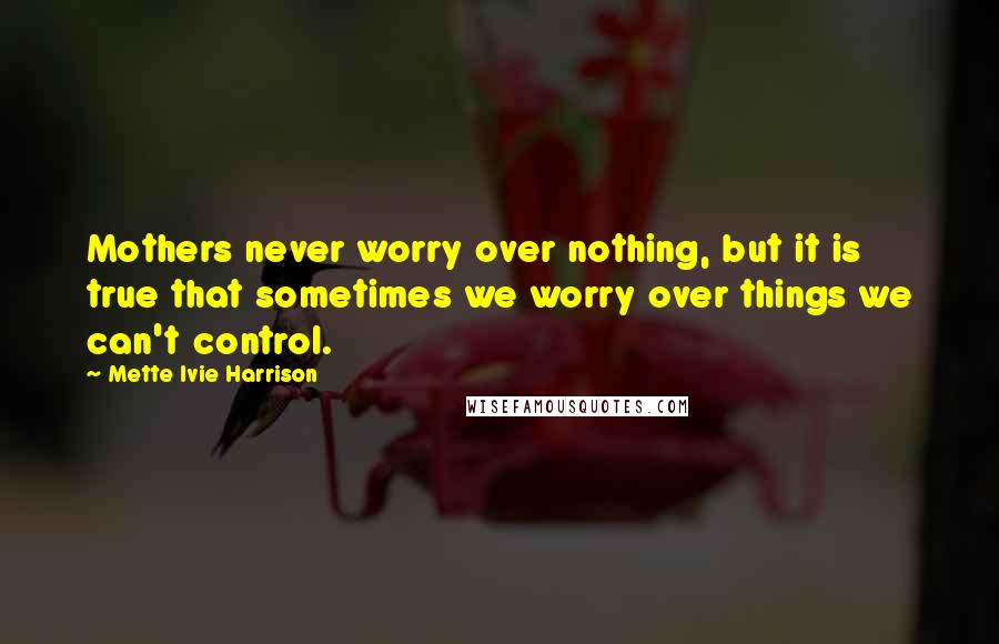 Mette Ivie Harrison Quotes: Mothers never worry over nothing, but it is true that sometimes we worry over things we can't control.
