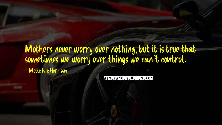Mette Ivie Harrison Quotes: Mothers never worry over nothing, but it is true that sometimes we worry over things we can't control.