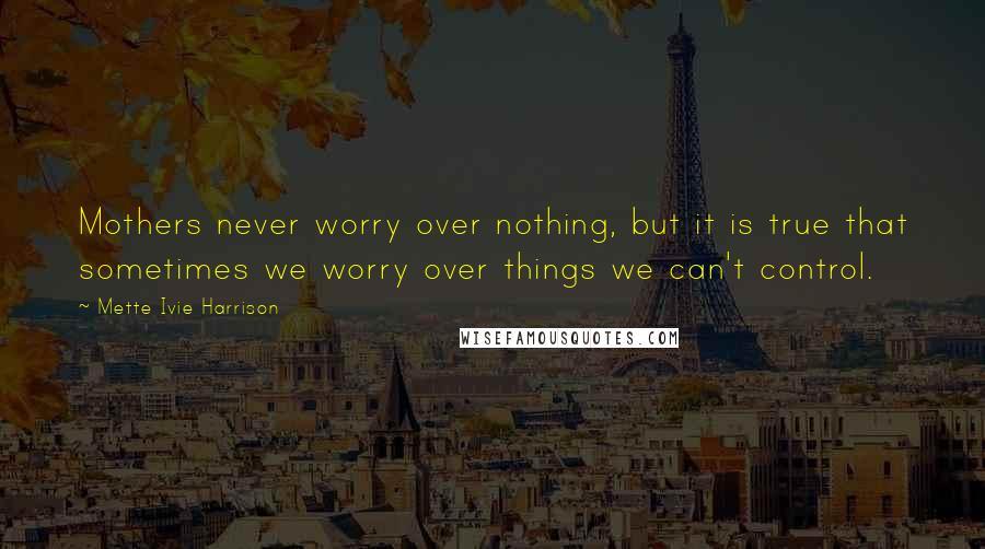 Mette Ivie Harrison Quotes: Mothers never worry over nothing, but it is true that sometimes we worry over things we can't control.