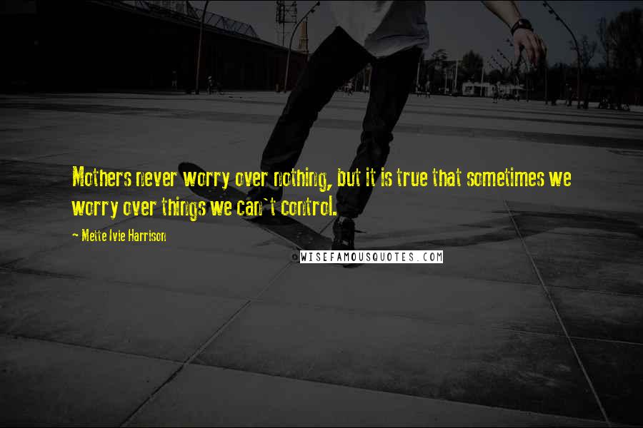 Mette Ivie Harrison Quotes: Mothers never worry over nothing, but it is true that sometimes we worry over things we can't control.