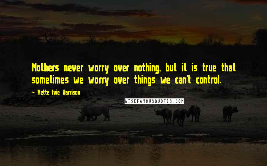 Mette Ivie Harrison Quotes: Mothers never worry over nothing, but it is true that sometimes we worry over things we can't control.