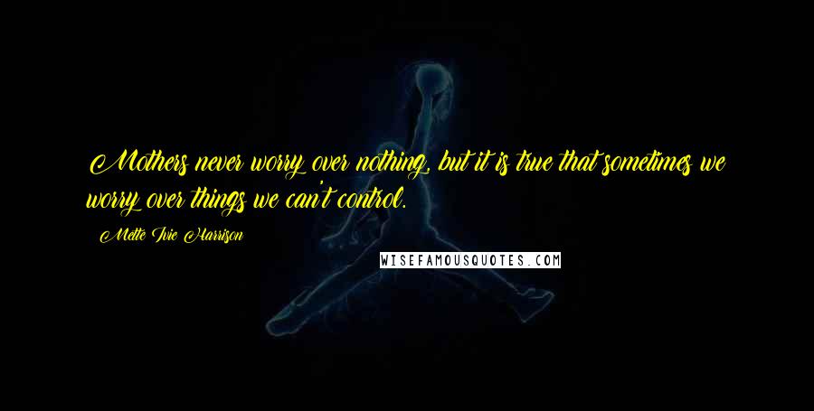 Mette Ivie Harrison Quotes: Mothers never worry over nothing, but it is true that sometimes we worry over things we can't control.