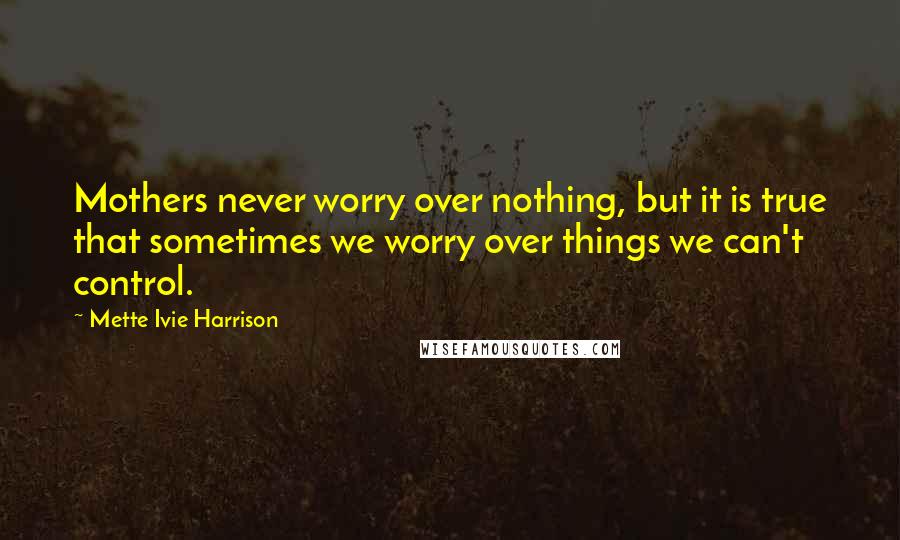 Mette Ivie Harrison Quotes: Mothers never worry over nothing, but it is true that sometimes we worry over things we can't control.