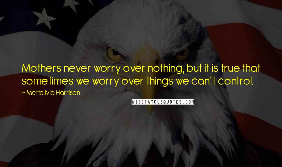 Mette Ivie Harrison Quotes: Mothers never worry over nothing, but it is true that sometimes we worry over things we can't control.