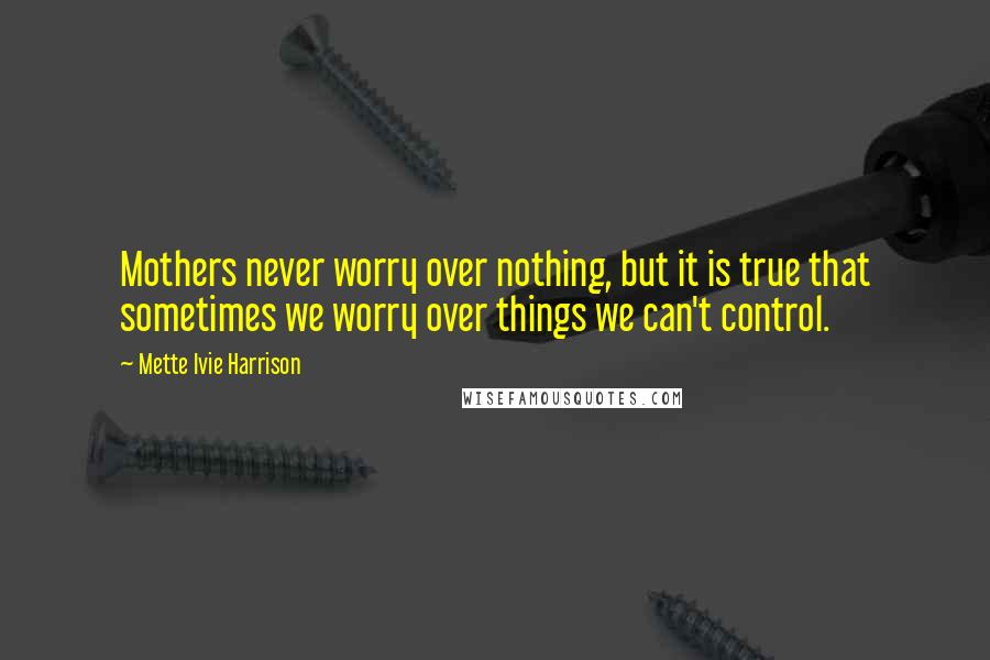 Mette Ivie Harrison Quotes: Mothers never worry over nothing, but it is true that sometimes we worry over things we can't control.