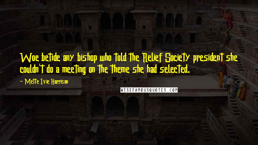 Mette Ivie Harrison Quotes: Woe betide any bishop who told the Relief Society president she couldn't do a meeting on the theme she had selected.