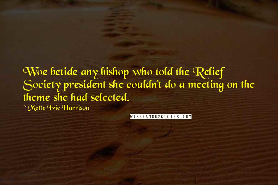 Mette Ivie Harrison Quotes: Woe betide any bishop who told the Relief Society president she couldn't do a meeting on the theme she had selected.