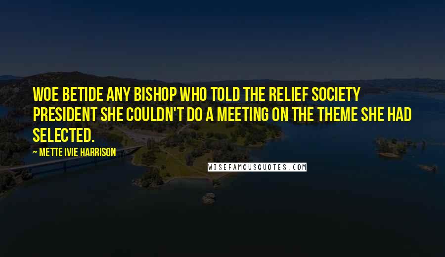 Mette Ivie Harrison Quotes: Woe betide any bishop who told the Relief Society president she couldn't do a meeting on the theme she had selected.