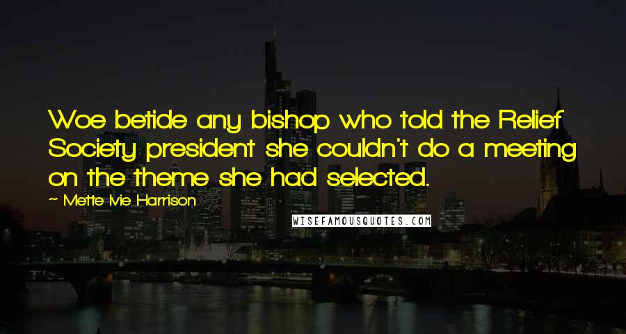 Mette Ivie Harrison Quotes: Woe betide any bishop who told the Relief Society president she couldn't do a meeting on the theme she had selected.