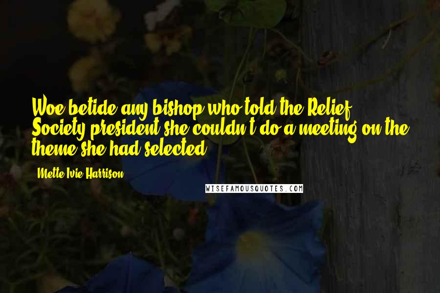 Mette Ivie Harrison Quotes: Woe betide any bishop who told the Relief Society president she couldn't do a meeting on the theme she had selected.