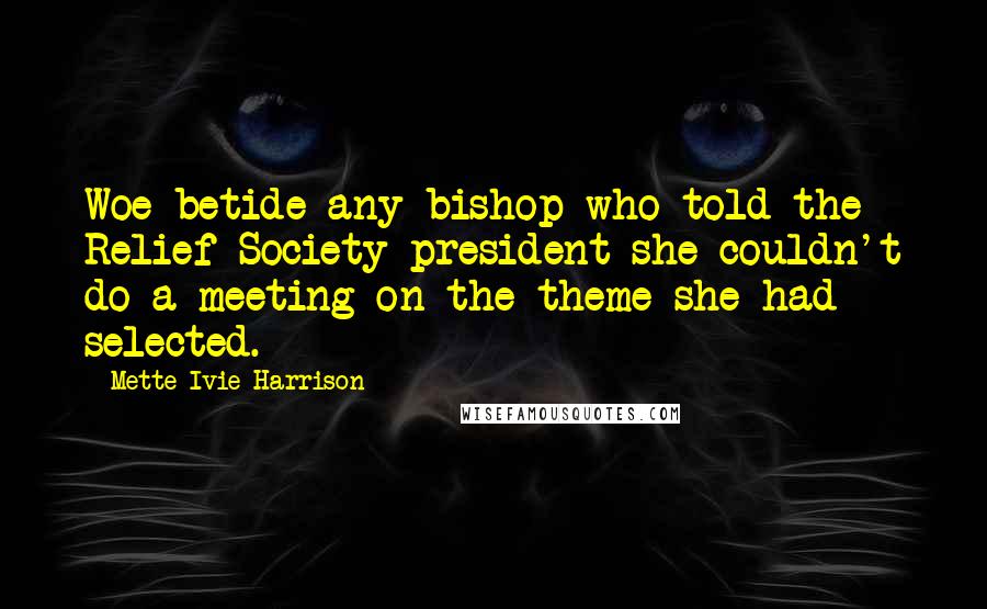 Mette Ivie Harrison Quotes: Woe betide any bishop who told the Relief Society president she couldn't do a meeting on the theme she had selected.