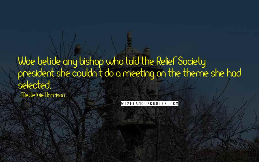 Mette Ivie Harrison Quotes: Woe betide any bishop who told the Relief Society president she couldn't do a meeting on the theme she had selected.