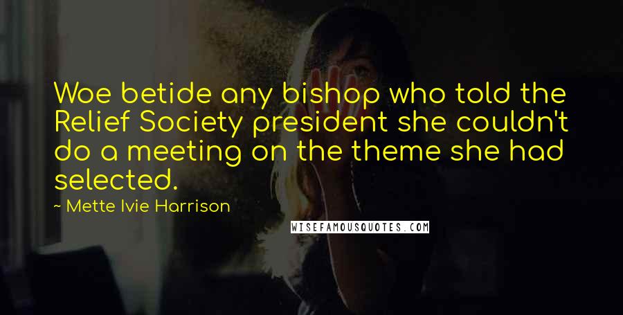 Mette Ivie Harrison Quotes: Woe betide any bishop who told the Relief Society president she couldn't do a meeting on the theme she had selected.