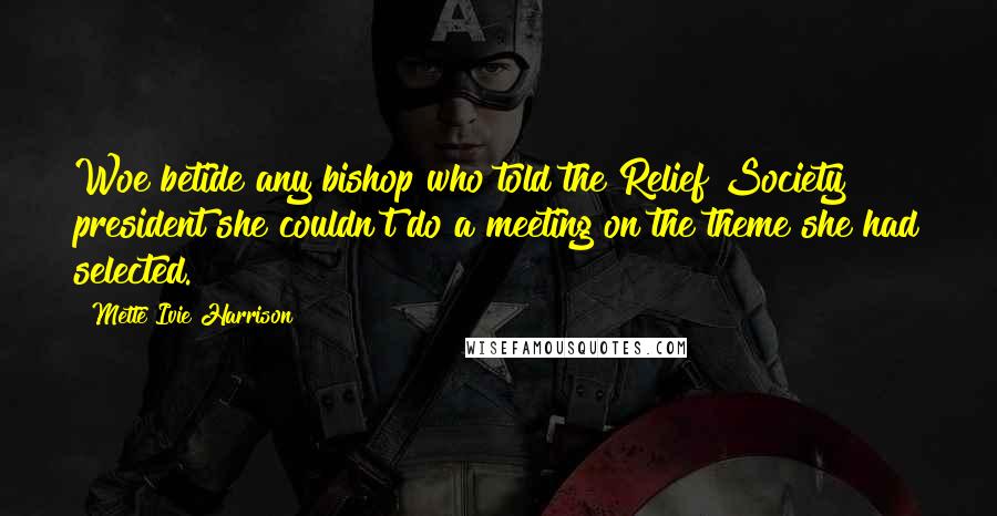 Mette Ivie Harrison Quotes: Woe betide any bishop who told the Relief Society president she couldn't do a meeting on the theme she had selected.