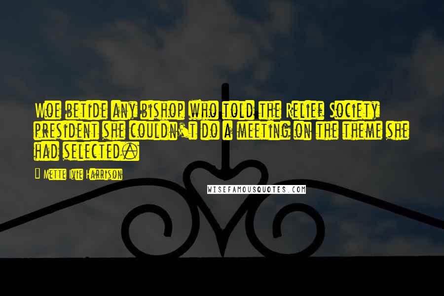 Mette Ivie Harrison Quotes: Woe betide any bishop who told the Relief Society president she couldn't do a meeting on the theme she had selected.
