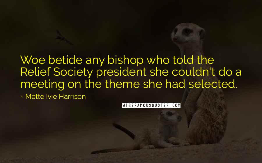 Mette Ivie Harrison Quotes: Woe betide any bishop who told the Relief Society president she couldn't do a meeting on the theme she had selected.