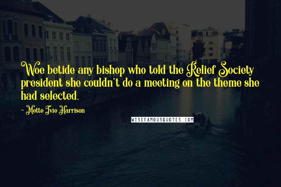 Mette Ivie Harrison Quotes: Woe betide any bishop who told the Relief Society president she couldn't do a meeting on the theme she had selected.