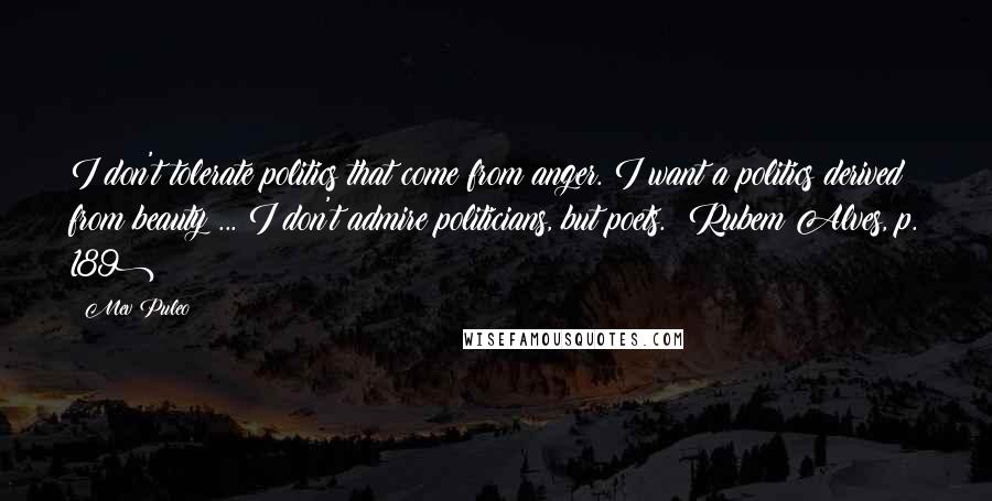 Mev Puleo Quotes: I don't tolerate politics that come from anger. I want a politics derived from beauty ... I don't admire politicians, but poets. (Rubem Alves, p. 189)