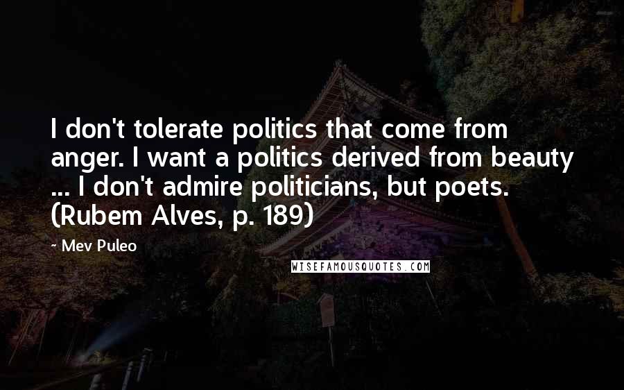 Mev Puleo Quotes: I don't tolerate politics that come from anger. I want a politics derived from beauty ... I don't admire politicians, but poets. (Rubem Alves, p. 189)