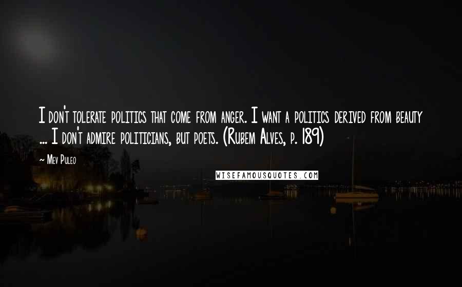 Mev Puleo Quotes: I don't tolerate politics that come from anger. I want a politics derived from beauty ... I don't admire politicians, but poets. (Rubem Alves, p. 189)