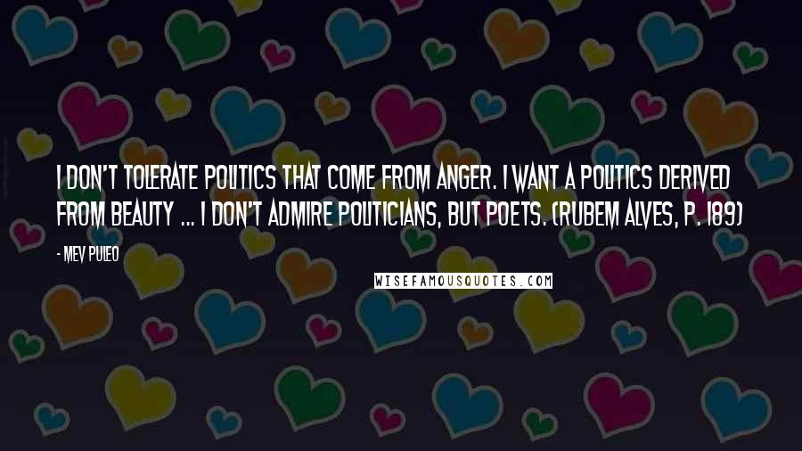 Mev Puleo Quotes: I don't tolerate politics that come from anger. I want a politics derived from beauty ... I don't admire politicians, but poets. (Rubem Alves, p. 189)