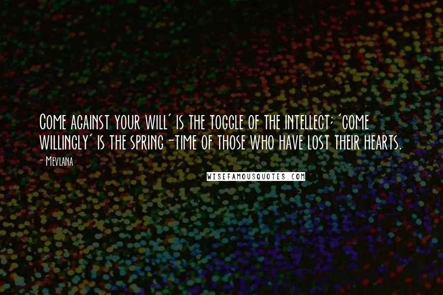 Mevlana Quotes: Come against your will' is the toggle of the intellect; 'come willingly' is the spring-time of those who have lost their hearts.