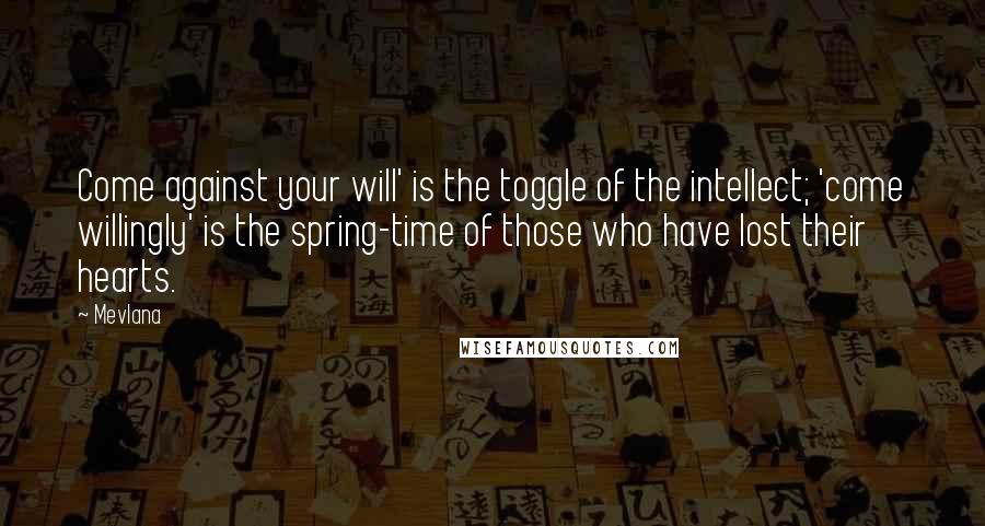 Mevlana Quotes: Come against your will' is the toggle of the intellect; 'come willingly' is the spring-time of those who have lost their hearts.