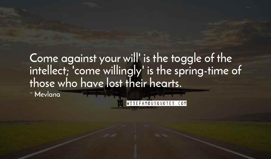 Mevlana Quotes: Come against your will' is the toggle of the intellect; 'come willingly' is the spring-time of those who have lost their hearts.